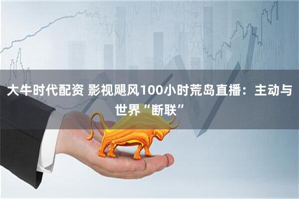 大牛时代配资 影视飓风100小时荒岛直播：主动与世界“断联”