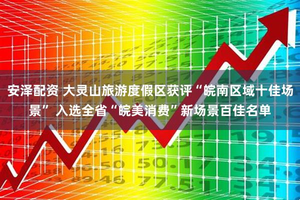 安泽配资 大灵山旅游度假区获评“皖南区域十佳场景” 入选全省“皖美消费”新场景百佳名单