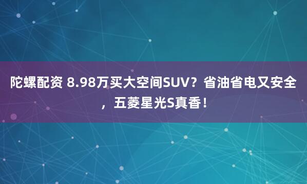 陀螺配资 8.98万买大空间SUV？省油省电又安全，五菱星光S真香！