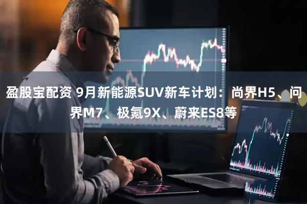盈股宝配资 9月新能源SUV新车计划：尚界H5、问界M7、极氪9X、蔚来ES8等