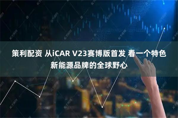 策利配资 从iCAR V23赛博版首发 看一个特色新能源品牌的全球野心