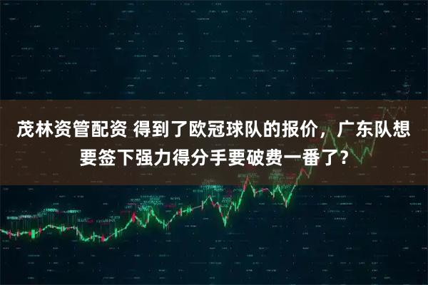 茂林资管配资 得到了欧冠球队的报价，广东队想要签下强力得分手要破费一番了？