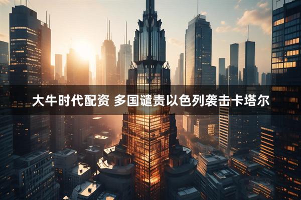 大牛时代配资 多国谴责以色列袭击卡塔尔