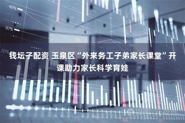 钱坛子配资 玉泉区“外来务工子弟家长课堂”开课助力家长科学育娃