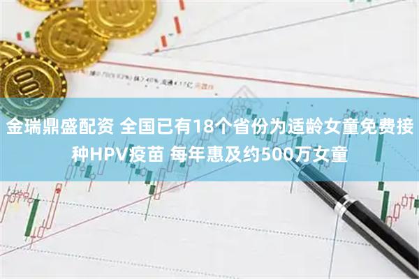 金瑞鼎盛配资 全国已有18个省份为适龄女童免费接种HPV疫苗 每年惠及约500万女童