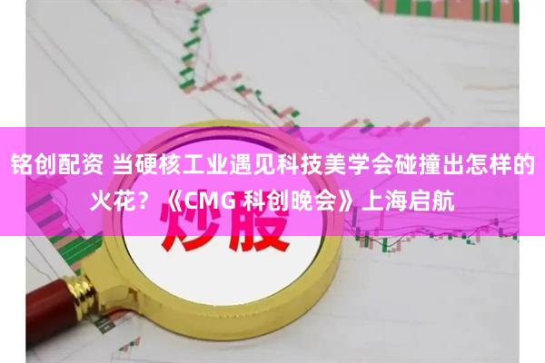 铭创配资 当硬核工业遇见科技美学会碰撞出怎样的火花？《CMG 科创晚会》上海启航