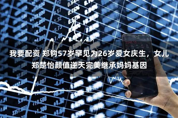 我要配资 郑钧57岁罕见为26岁爱女庆生，女儿郑楚怡颜值逆天完美继承妈妈基因
