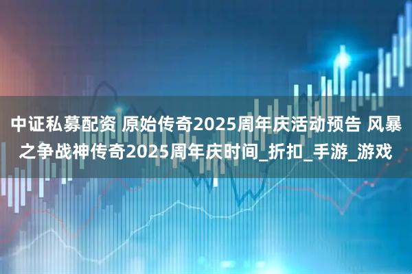 中证私募配资 原始传奇2025周年庆活动预告 风暴之争战神传奇2025周年庆时间_折扣_手游_游戏