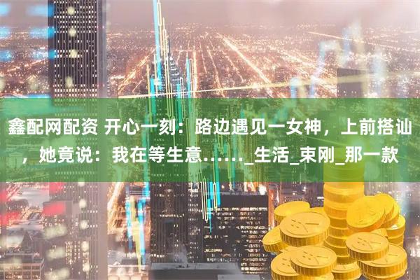 鑫配网配资 开心一刻：路边遇见一女神，上前搭讪，她竟说：我在等生意……_生活_束刚_那一款