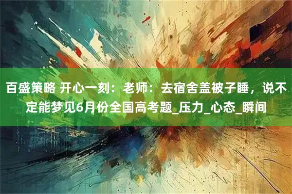 百盛策略 开心一刻：老师：去宿舍盖被子睡，说不定能梦见6月份全国高考题_压力_心态_瞬间
