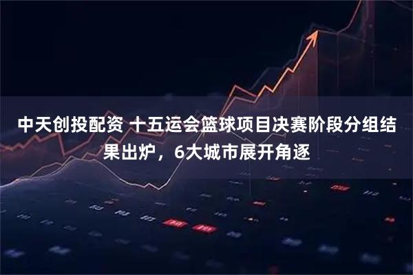中天创投配资 十五运会篮球项目决赛阶段分组结果出炉，6大城市展开角逐