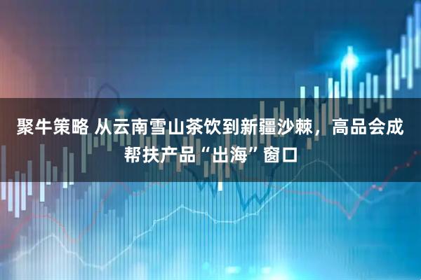聚牛策略 从云南雪山茶饮到新疆沙棘，高品会成帮扶产品“出海”窗口