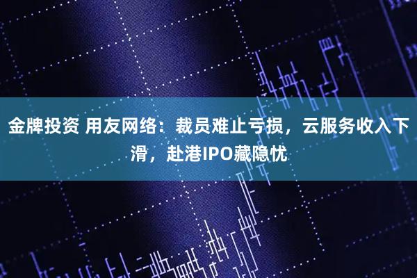 金牌投资 用友网络：裁员难止亏损，云服务收入下滑，赴港IPO藏隐忧