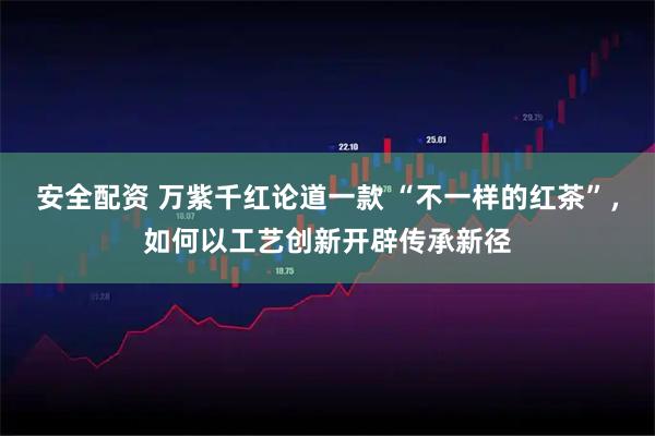 安全配资 万紫千红论道一款 “不一样的红茶”，如何以工艺创新开辟传承新径