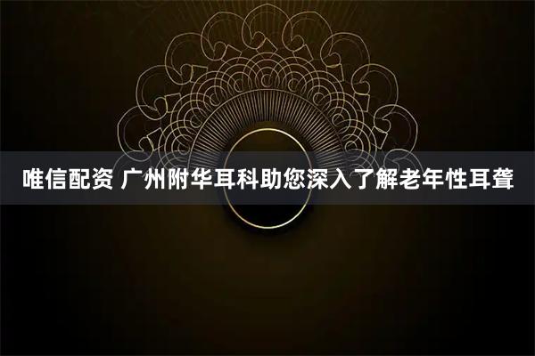 唯信配资 广州附华耳科助您深入了解老年性耳聋