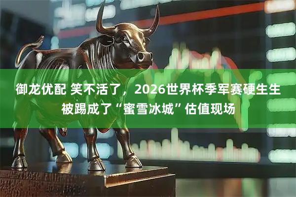 御龙优配 笑不活了，2026世界杯季军赛硬生生被踢成了“蜜雪冰城”估值现场